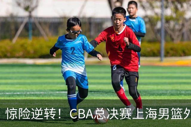 惊险逆转！CBA总决赛上海男篮外援能否力挽狂澜？
